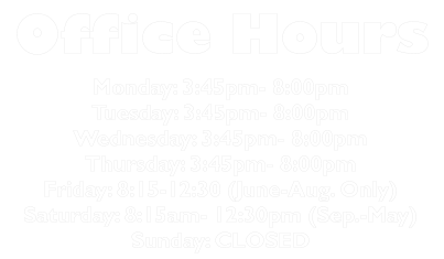 Office Hours Monday: 3:45pm- 8:00pm Tuesday: 3:45pm- 8:00pm Wednesday: 3:45pm- 8:00pm Thursday: 3:45pm- 8:00pm Friday: 8:15-12:30 (June-Aug. Only) Saturday: 8:15am- 12:30pm (Sep.-May) Sunday: CLOSED