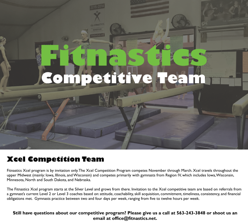 Xcel Competition Team  Fitnastics Xcel program is by invitation only. The Xcel Competition Program competes November through March. Xcel travels throughout the upper Midwest (mainly: Iowa, Illinois, and Wisconsin) and competes primarily with gymnasts from Region IV, which includes Iowa, Wisconsin, Minnesota, North and South Dakota, and Nebraska.    The Fitnastics Xcel program starts at the Silver Level and grows from there. Invitation to the Xcel competitive team are based on referrals from a gymnasts current Level 2 or Level 3 coaches based on: attitude, coachability, skill acquisition, commitment, timeliness, consistency, and financial obligations met.  Gymnasts practice between two and four days per week, ranging from five to twelve hours per week.   Still have questions about our competitive program? Please give us a call at 563-243-3848 or shoot us an email at office@fitnastics.net.