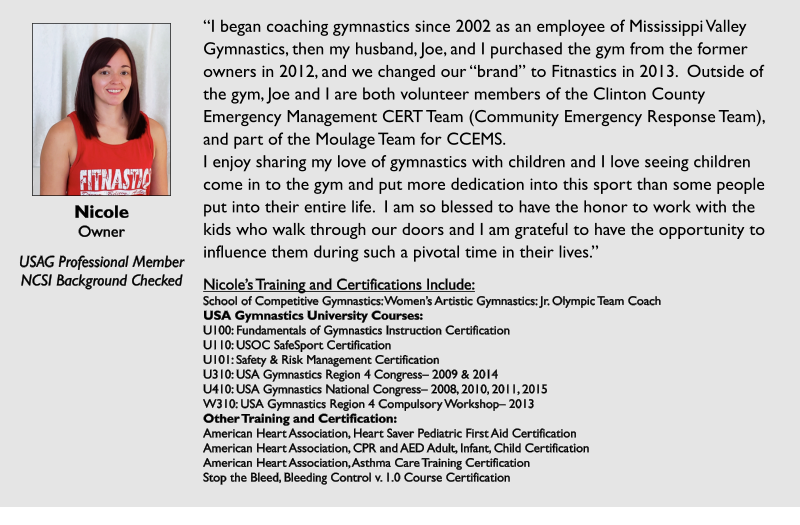 Nicole Owner  USAG Professional Member NCSI Background Checked I began coaching gymnastics since 2002 as an employee of Mississippi Valley Gymnastics, then my husband, Joe, and I purchased the gym from the former owners in 2012, and we changed our brand to Fitnastics in 2013.  Outside of the gym, Joe and I are both volunteer members of the Clinton County Emergency Management CERT Team (Community Emergency Response Team), and part of the Moulage Team for CCEMS. I enjoy sharing my love of gymnastics with children and I love seeing children come in to the gym and put more dedication into this sport than some people put into their entire life.  I am so blessed to have the honor to work with the kids who walk through our doors and I am grateful to have the opportunity to influence them during such a pivotal time in their lives.  Nicoles Training and Certifications Include: School of Competitive Gymnastics: Womens Artistic Gymnastics: Jr. Olympic Team Coach USA Gymnastics University Courses: U100: Fundamentals of Gymnastics Instruction Certification U110: USOC SafeSport Certification U101: Safety & Risk Management Certification U310: USA Gymnastics Region 4 Congress 2009 & 2014 U410: USA Gymnastics National Congress 2008, 2010, 2011, 2015 W310: USA Gymnastics Region 4 Compulsory Workshop 2013 Other Training and Certification: American Heart Association, Heart Saver Pediatric First Aid Certification American Heart Association, CPR and AED Adult, Infant, Child Certification American Heart Association, Asthma Care Training Certification Stop the Bleed, Bleeding Control v. 1.0 Course Certification